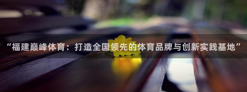 c7c7娱乐：“福建巅峰体育：打造全国领先的体育品牌与创新实践基地”