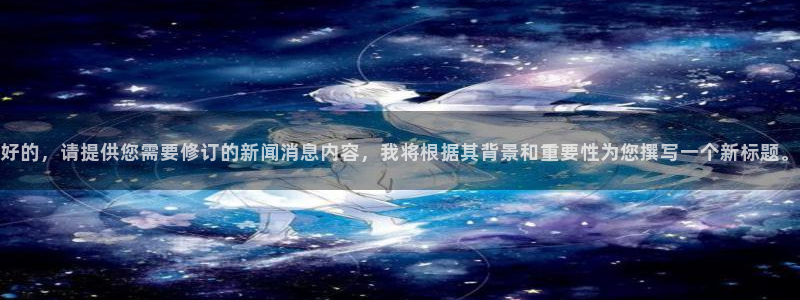 c7娱乐注册登录：好的，请提供您需要修订的新闻消息内容，我将根据其背景和重要性为您撰写一个新标题。